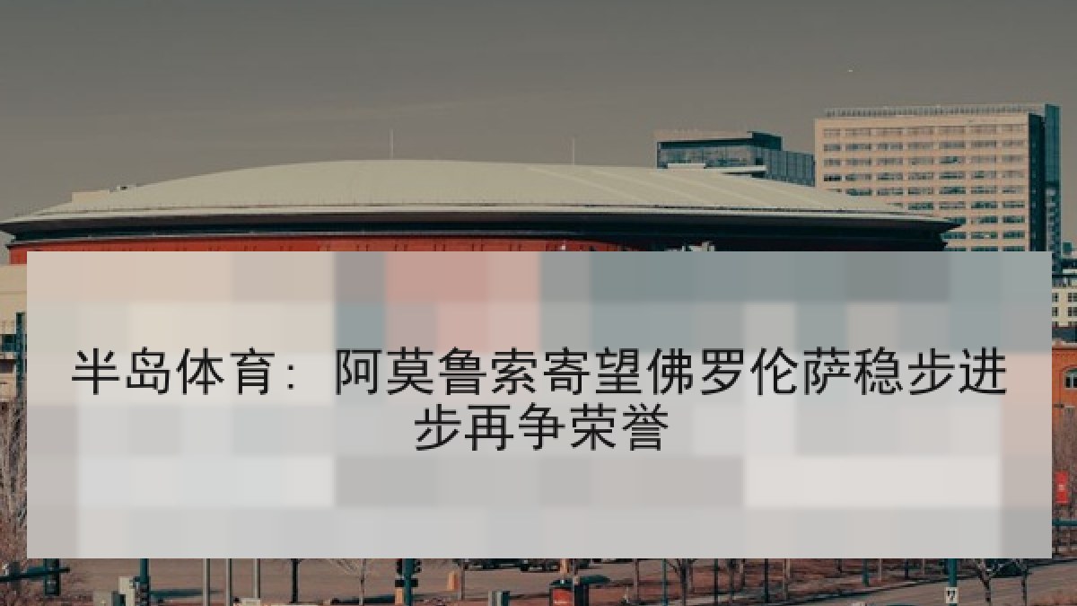 半岛体育: 阿莫鲁索寄望佛罗伦萨稳步进步再争荣誉