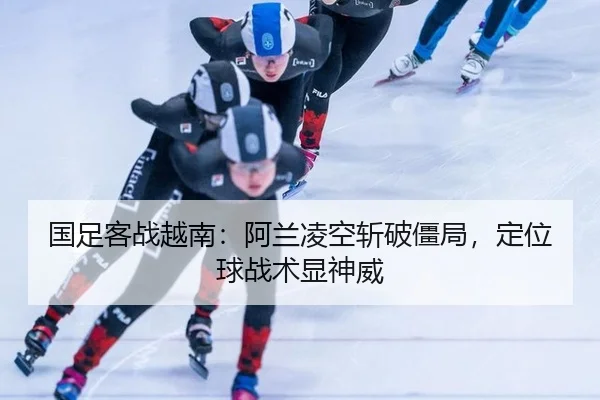 国足客战越南：阿兰凌空斩破僵局，定位球战术显神威