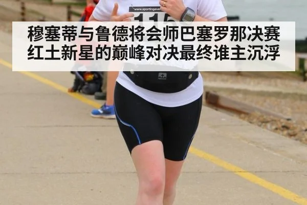穆塞蒂与鲁德将会师巴塞罗那决赛红土新星的巅峰对决最终谁主沉浮