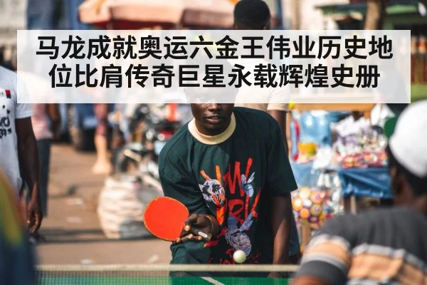 马龙成就奥运六金王伟业历史地位比肩传奇巨星永载辉煌史册