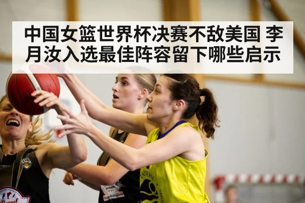 中国女篮世界杯决赛不敌美国 李月汝入选最佳阵容留下哪些启示